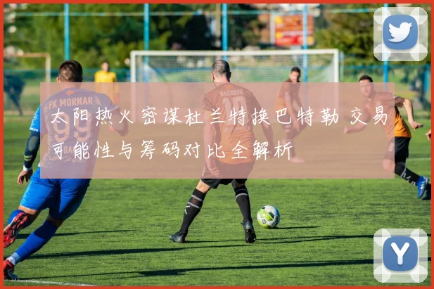 太阳热火密谋杜兰特换巴特勒 交易可能性与筹码对比全解析