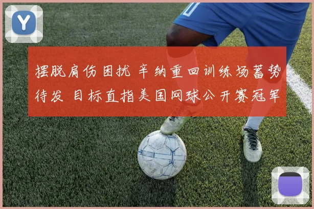 摆脱肩伤困扰 辛纳重回训练场蓄势待发 目标直指美国网球公开赛冠军奖杯