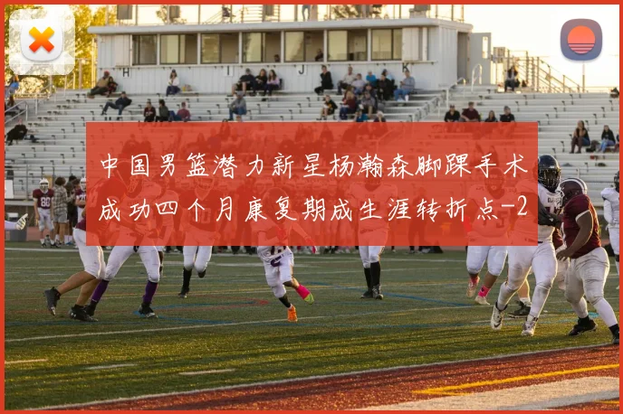 中国男篮潜力新星杨瀚森脚踝手术成功四个月康复期成生涯转折点