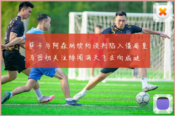 萨卡与阿森纳续约谈判陷入僵局皇马密切关注绯闻满天飞去向成谜