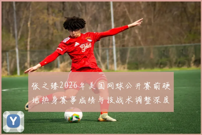 张之臻2026年美国网球公开赛前硬地热身赛事成绩与技战术调整深度解读