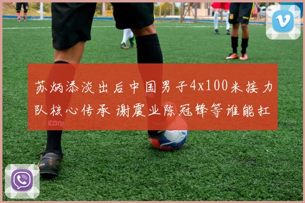 苏炳添淡出后中国男子4x100米接力队核心传承 谢震业陈冠锋等谁能扛旗