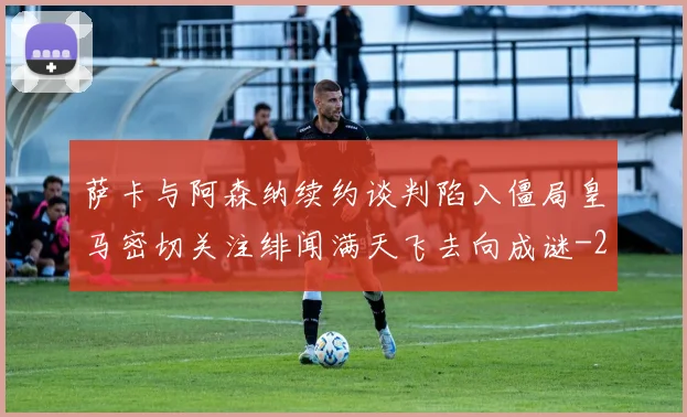萨卡与阿森纳续约谈判陷入僵局皇马密切关注绯闻满天飞去向成谜