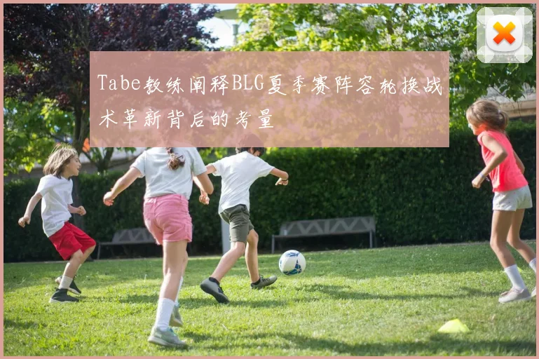 Tabe教练阐释BLG夏季赛阵容轮换战术革新背后的考量