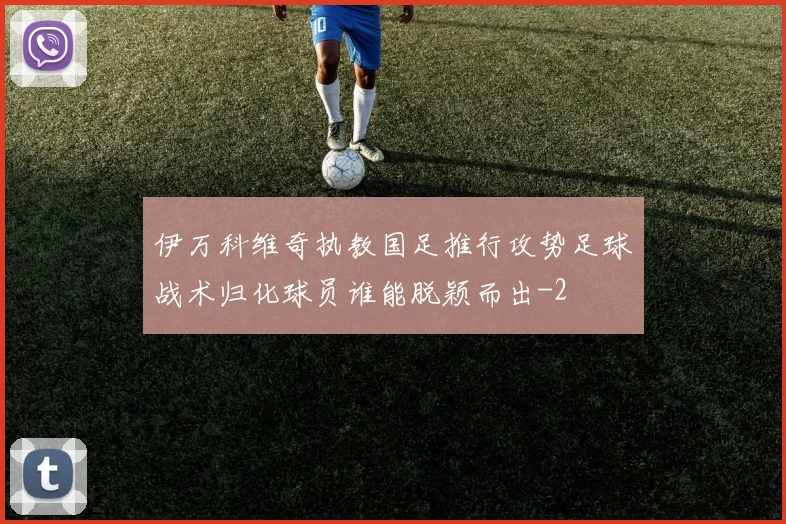伊万科维奇执教国足推行攻势足球战术归化球员谁能脱颖而出
