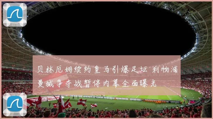 贝林厄姆续约皇马引爆足坛 利物浦曼城争夺战暂停内幕全面曝光