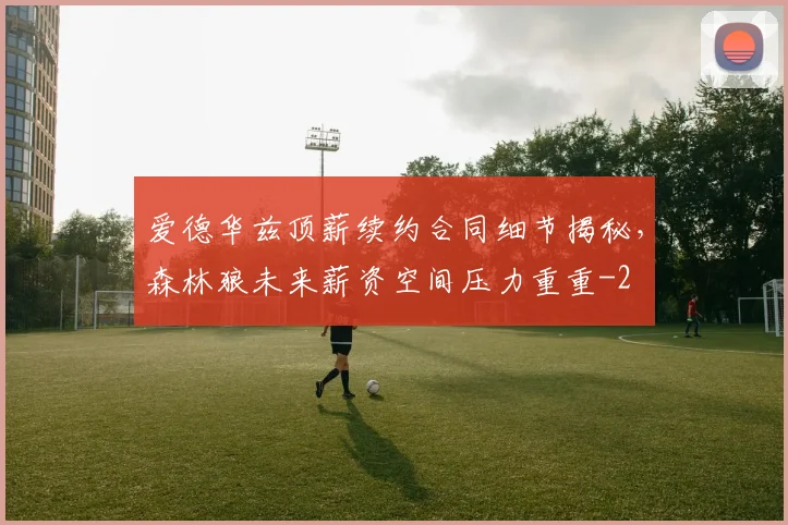 爱德华兹顶薪续约合同细节揭秘,森林狼未来薪资空间压力重重