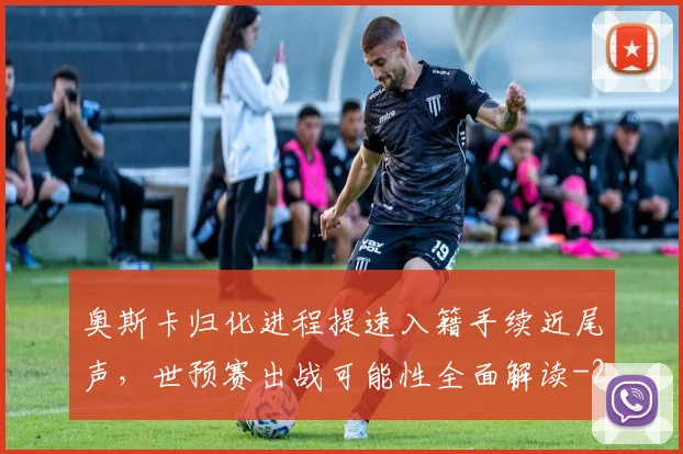 奥斯卡归化进程提速入籍手续近尾声,世预赛出战可能性全面解读