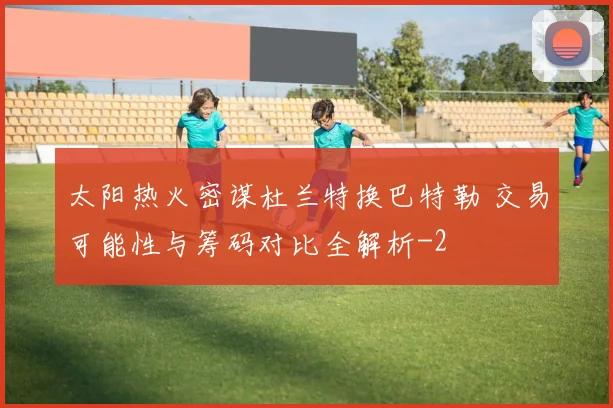 太阳热火密谋杜兰特换巴特勒 交易可能性与筹码对比全解析
