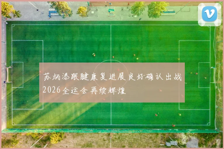 苏炳添跟腱康复进展良好确认出战2026全运会再续辉煌