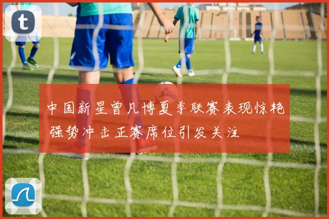中国新星曾凡博夏季联赛表现惊艳 强势冲击正赛席位引发关注