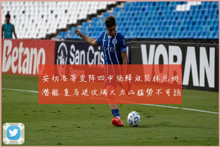 安切洛蒂变阵四中场释放贝林厄姆潜能 皇马进攻端火力凶猛势不可挡