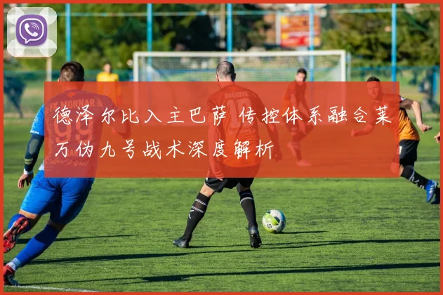德泽尔比入主巴萨 传控体系融合莱万伪九号战术深度解析