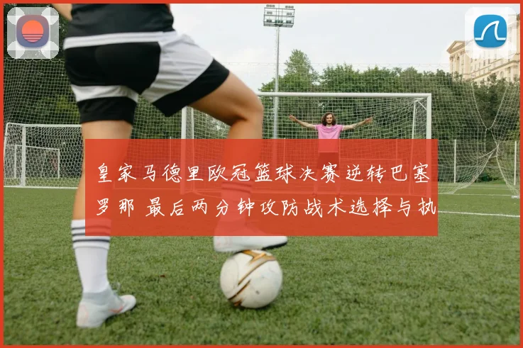 皇家马德里欧冠篮球决赛逆转巴塞罗那 最后两分钟攻防战术选择与执行细节全解析