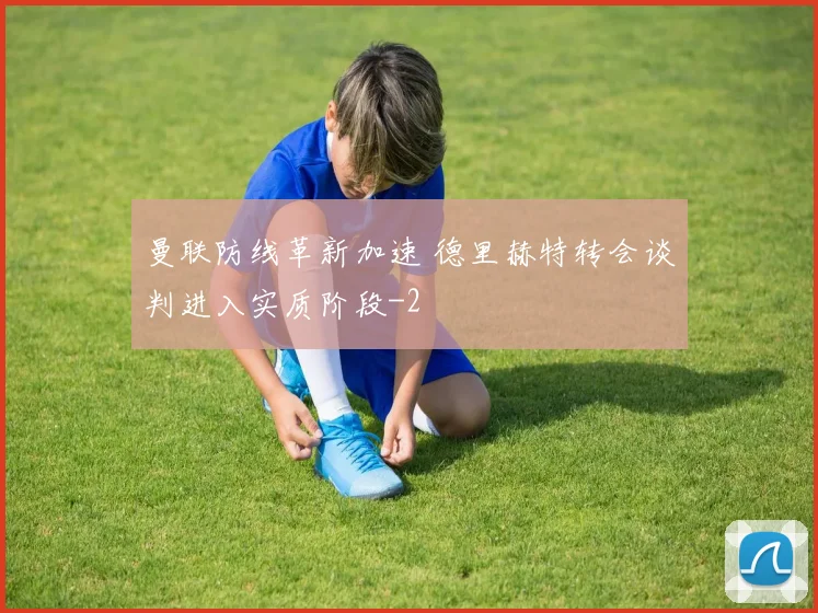 曼联防线革新加速 德里赫特转会谈判进入实质阶段