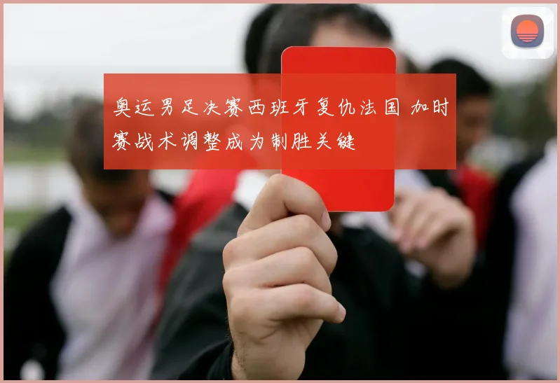 奥运男足决赛西班牙复仇法国 加时赛战术调整成为制胜关键