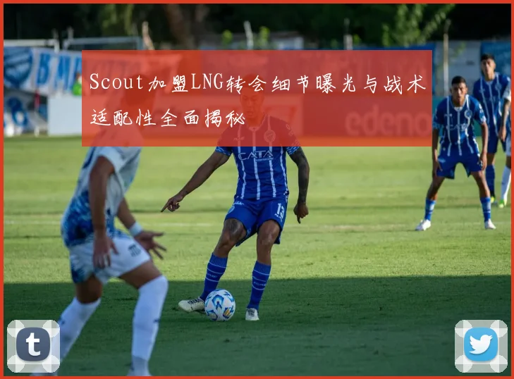 Scout加盟LNG转会细节曝光与战术适配性全面揭秘