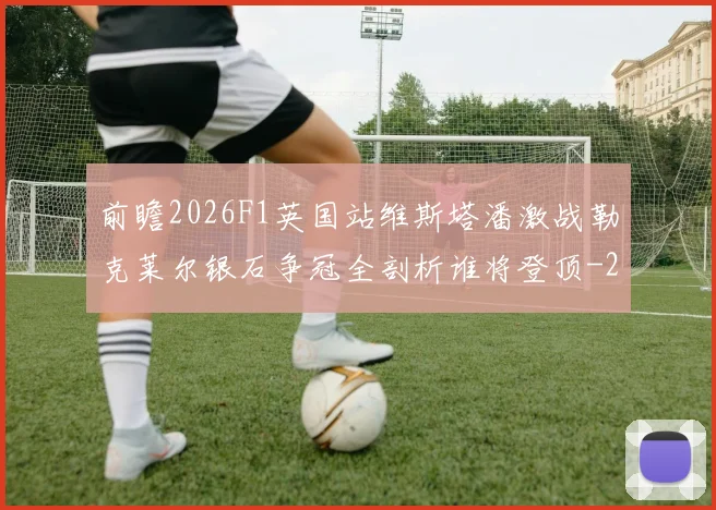 前瞻2026F1英国站维斯塔潘激战勒克莱尔银石争冠全剖析谁将登顶