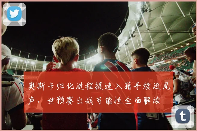 奥斯卡归化进程提速入籍手续近尾声，世预赛出战可能性全面解读