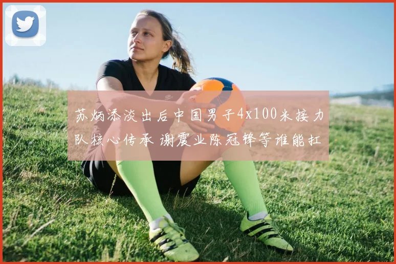 苏炳添淡出后中国男子4x100米接力队核心传承 谢震业陈冠锋等谁能扛旗