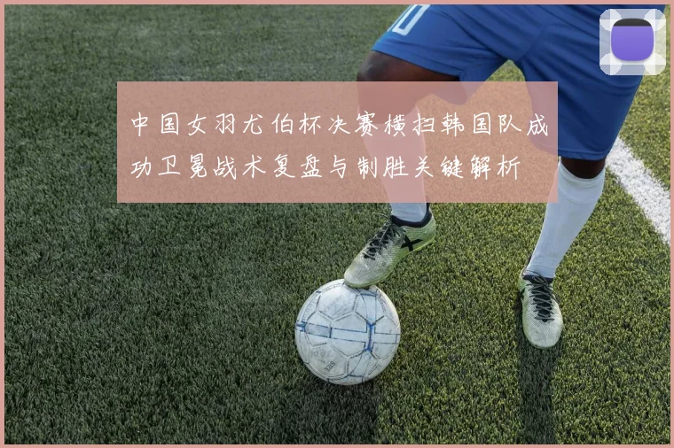 中国女羽尤伯杯决赛横扫韩国队成功卫冕战术复盘与制胜关键解析