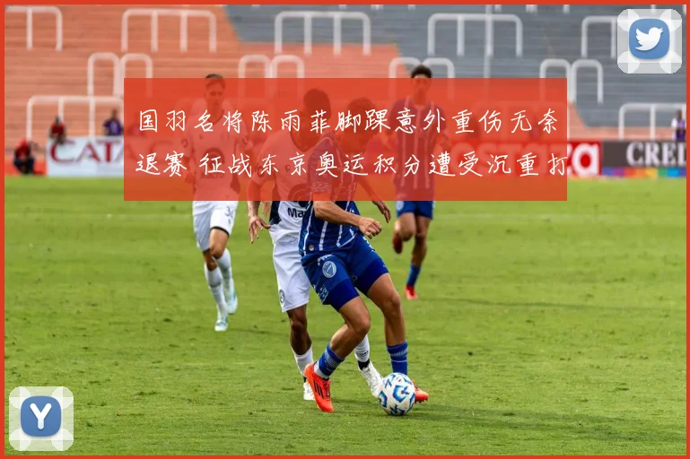 国羽名将陈雨菲脚踝意外重伤无奈退赛 征战东京奥运积分遭受沉重打击