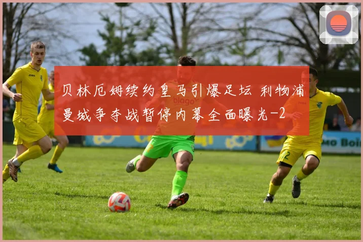 贝林厄姆续约皇马引爆足坛 利物浦曼城争夺战暂停内幕全面曝光
