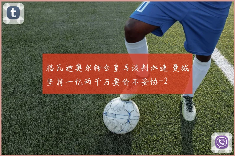 格瓦迪奥尔转会皇马谈判加速 曼城坚持一亿两千万要价不妥协
