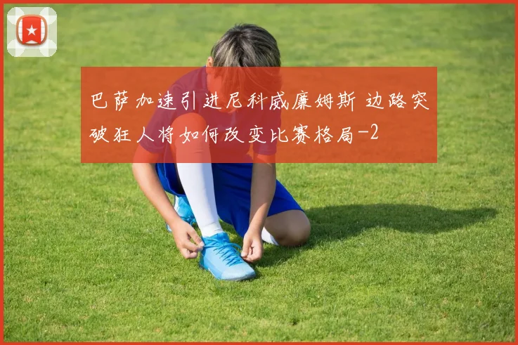 巴萨加速引进尼科威廉姆斯 边路突破狂人将如何改变比赛格局