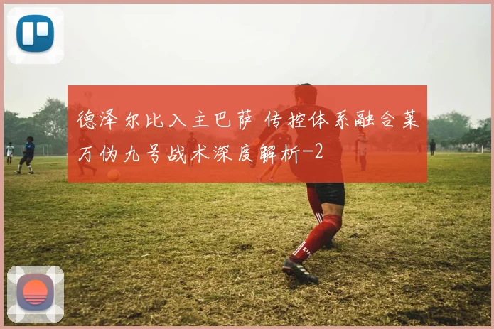 德泽尔比入主巴萨 传控体系融合莱万伪九号战术深度解析