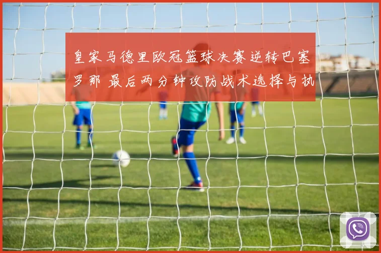 皇家马德里欧冠篮球决赛逆转巴塞罗那 最后两分钟攻防战术选择与执行细节全解析