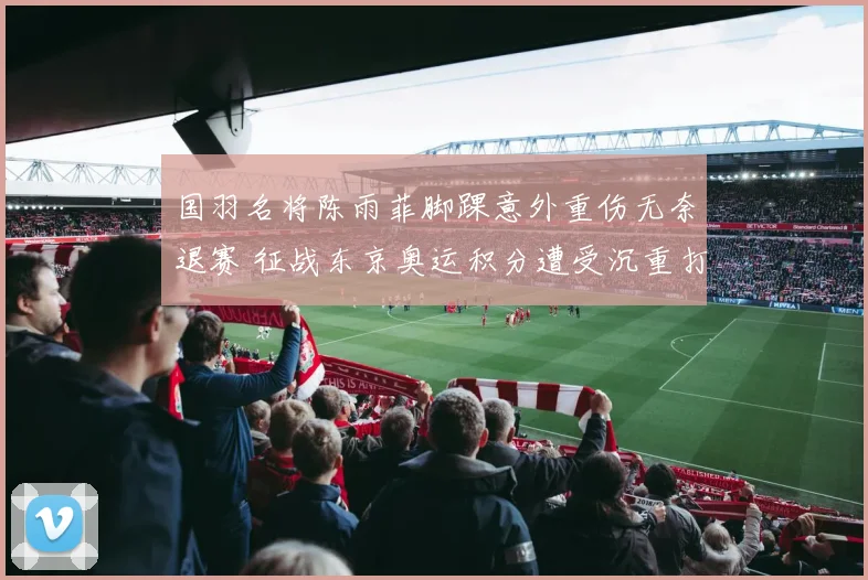 国羽名将陈雨菲脚踝意外重伤无奈退赛 征战东京奥运积分遭受沉重打击