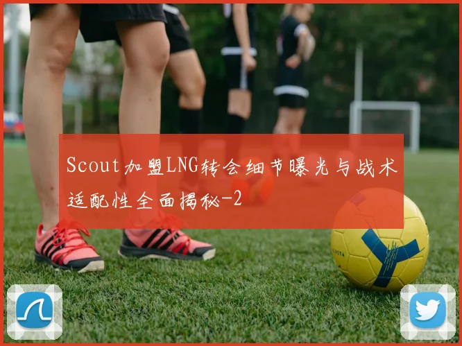 Scout加盟LNG转会细节曝光与战术适配性全面揭秘