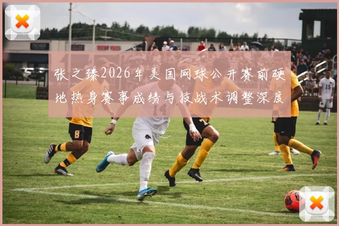 张之臻2026年美国网球公开赛前硬地热身赛事成绩与技战术调整深度解读