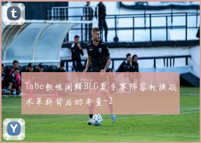 Tabe教练阐释BLG夏季赛阵容轮换战术革新背后的考量