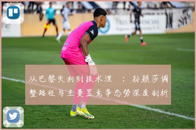 从巴黎失利到技术涅槃:孙颖莎调整路径与王曼昱竞争态势深度剖析