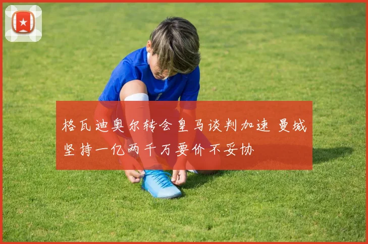 格瓦迪奥尔转会皇马谈判加速 曼城坚持一亿两千万要价不妥协