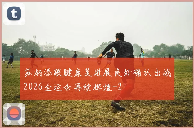 苏炳添跟腱康复进展良好确认出战2026全运会再续辉煌