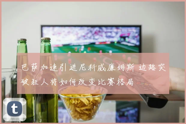 巴萨加速引进尼科威廉姆斯 边路突破狂人将如何改变比赛格局