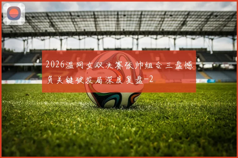 2026温网女双决赛张帅组合三盘憾负关键破发局深度复盘