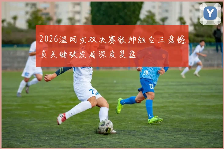 2026温网女双决赛张帅组合三盘憾负关键破发局深度复盘