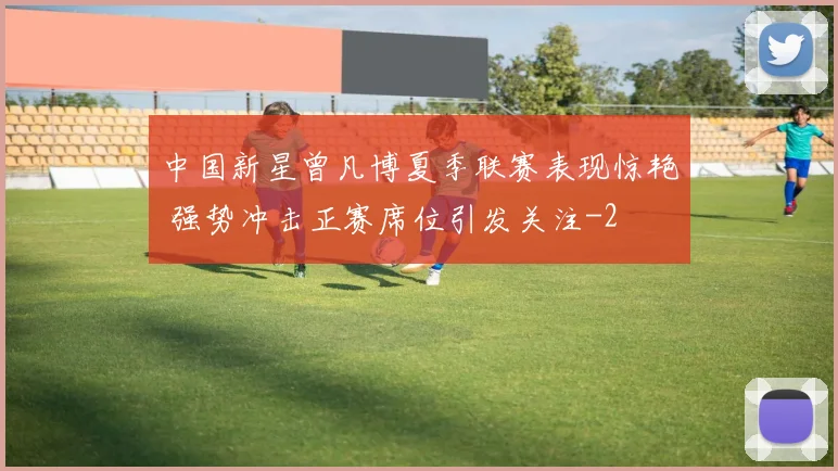 中国新星曾凡博夏季联赛表现惊艳 强势冲击正赛席位引发关注